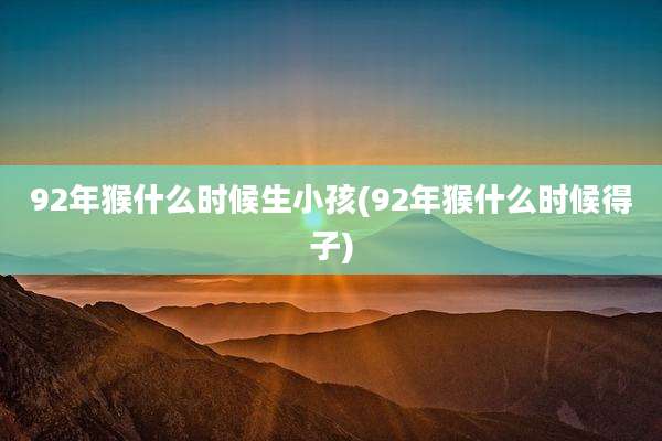92年猴什么时候生小孩(92年猴什么时候得子)