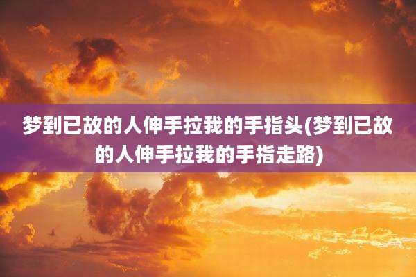 梦到已故的人伸手拉我的手指头(梦到已故的人伸手拉我的手指走路)