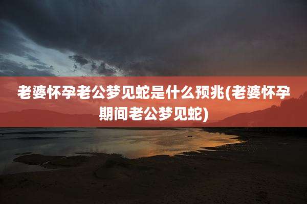 老婆怀孕老公梦见蛇是什么预兆(老婆怀孕期间老公梦见蛇)