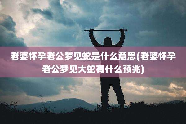 老婆怀孕老公梦见蛇是什么意思(老婆怀孕老公梦见大蛇有什么预兆)