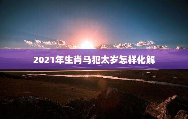 2021年生肖马犯太岁怎样化解