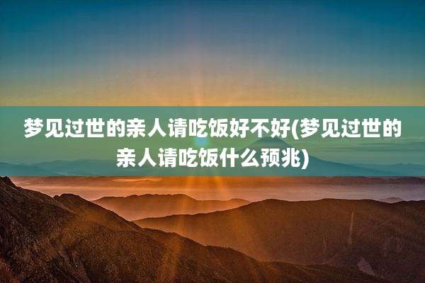 梦见过世的亲人请吃饭好不好(梦见过世的亲人请吃饭什么预兆)