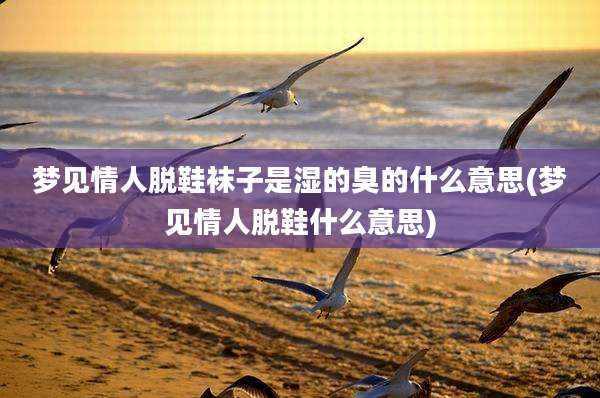 梦见情人脱鞋袜子是湿的臭的什么意思(梦见情人脱鞋什么意思)