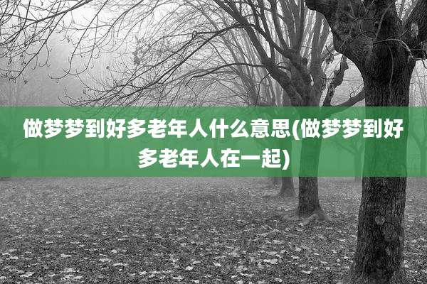 做梦梦到好多老年人什么意思(做梦梦到好多老年人在一起)