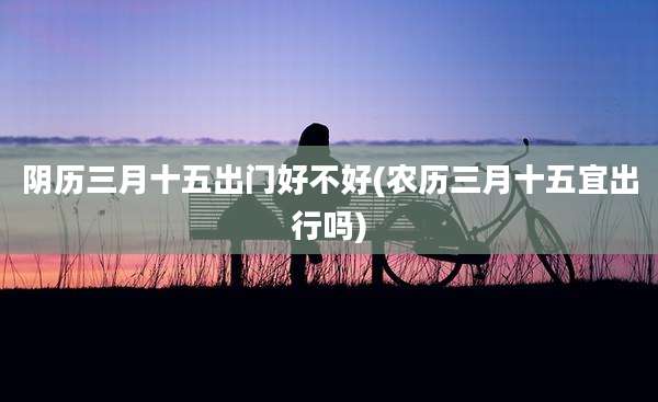 阴历三月十五出门好不好(农历三月十五宜出行吗)