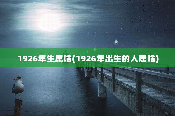 1926年生属啥(1926年出生的人属啥)