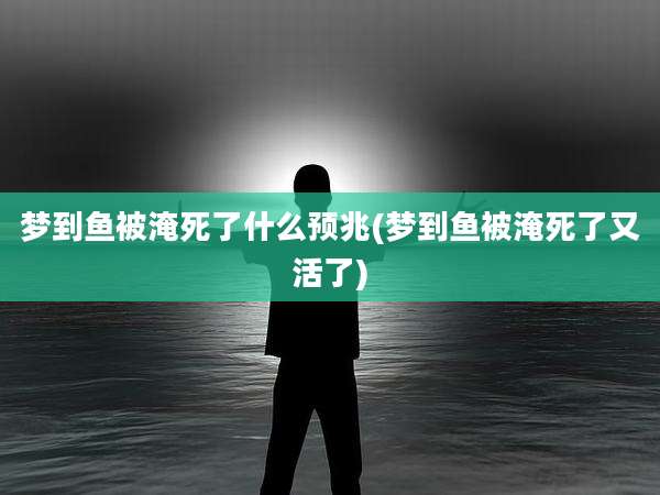 梦到鱼被淹死了什么预兆(梦到鱼被淹死了又活了)