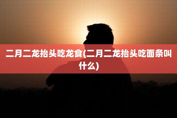 二月二龙抬头吃龙食(二月二龙抬头吃面条叫什么)
