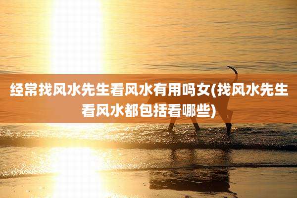 经常找风水先生看风水有用吗女(找风水先生看风水都包括看哪些)