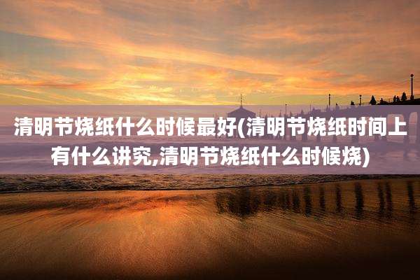 清明节烧纸什么时候最好(清明节烧纸时间上有什么讲究,清明节烧纸什么时候烧)