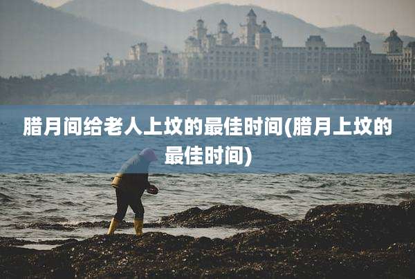腊月间给老人上坟的最佳时间(腊月上坟的最佳时间)