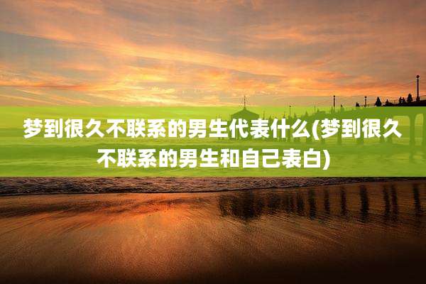 梦到很久不联系的男生代表什么(梦到很久不联系的男生和自己表白)