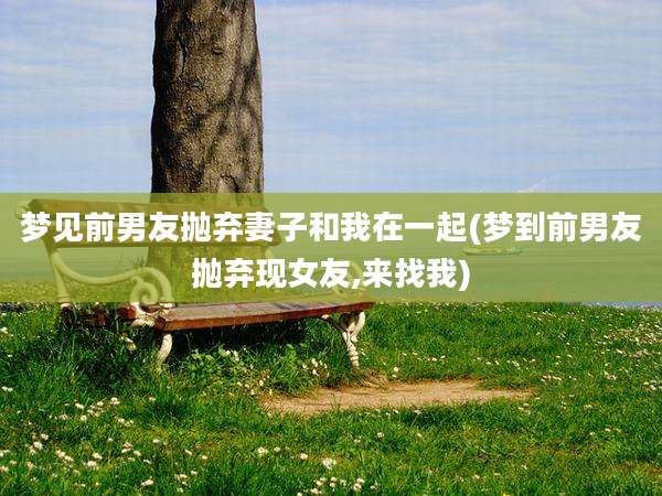 梦见前男友抛弃妻子和我在一起(梦到前男友抛弃现女友,来找我)