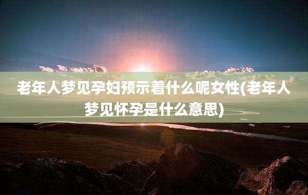 老年人梦见孕妇预示着什么呢女性(老年人梦见怀孕是什么意思)