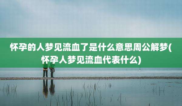 怀孕的人梦见流血了是什么意思周公解梦(怀孕人梦见流血代表什么)