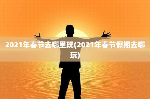 2021年春节去哪里玩(2021年春节假期去哪玩)
