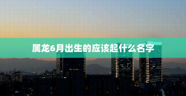 属龙6月出生的应该起什么名字