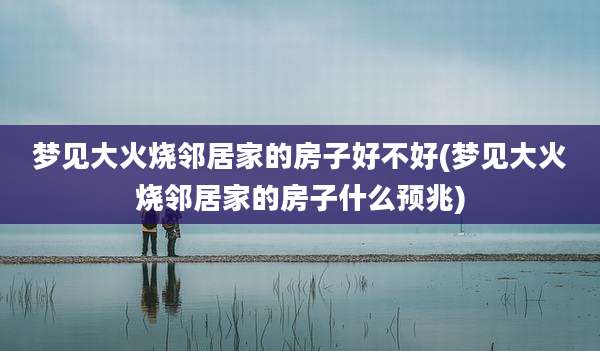 梦见大火烧邻居家的房子好不好(梦见大火烧邻居家的房子什么预兆)