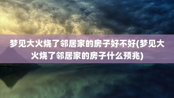 梦见大火烧了邻居家的房子好不好(梦见大火烧了邻居家的房子什么预兆)