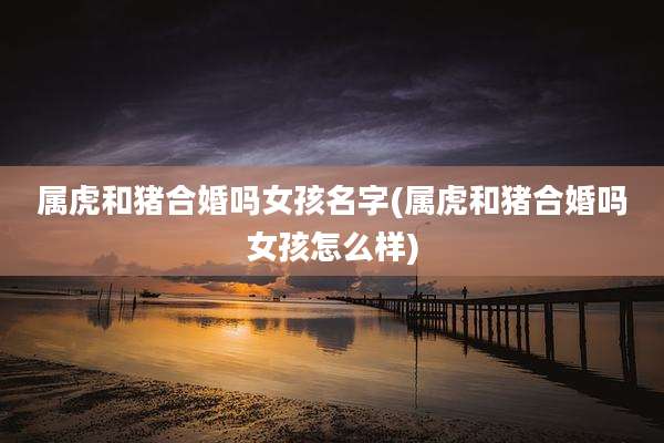 属虎和猪合婚吗女孩名字(属虎和猪合婚吗女孩怎么样)