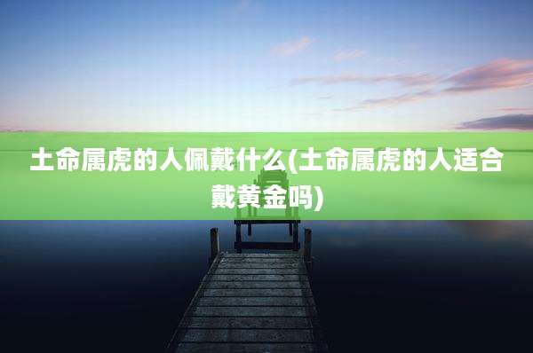 土命属虎的人佩戴什么(土命属虎的人适合戴黄金吗)
