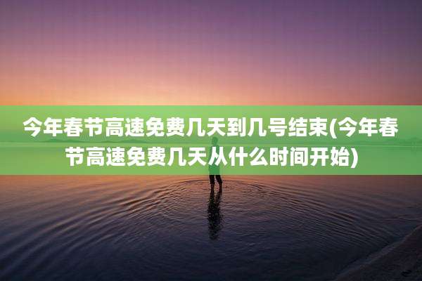 今年春节高速免费几天到几号结束(今年春节高速免费几天从什么时间开始)