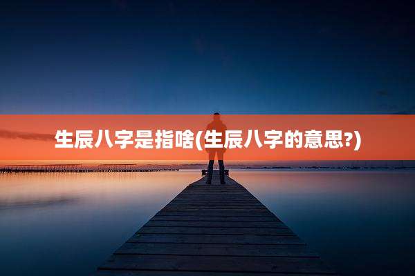 生辰八字是指啥(生辰八字的意思?)