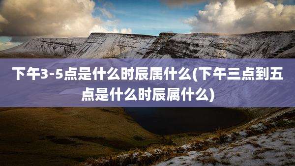 下午3-5点是什么时辰属什么(下午三点到五点是什么时辰属什么)