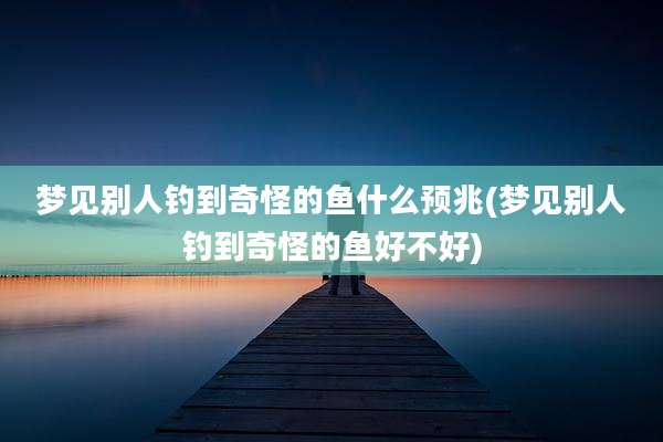 梦见别人钓到奇怪的鱼什么预兆(梦见别人钓到奇怪的鱼好不好)
