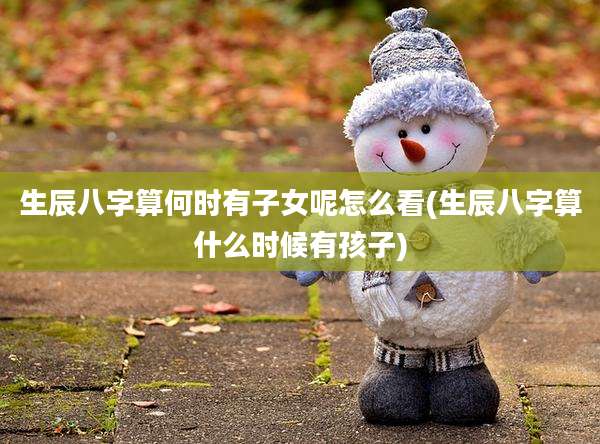 生辰八字算何时有子女呢怎么看(生辰八字算什么时候有孩子)