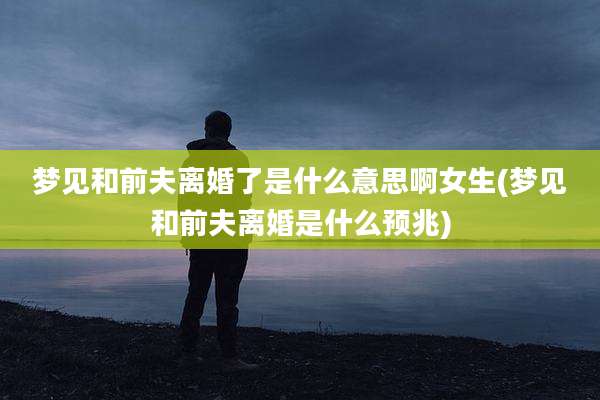 梦见和前夫离婚了是什么意思啊女生(梦见和前夫离婚是什么预兆)