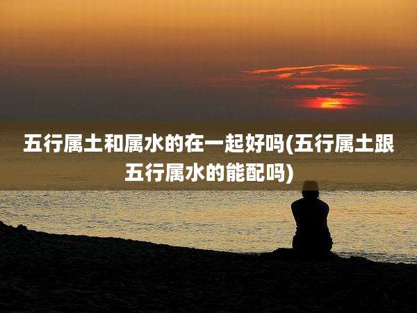 五行属土和属水的在一起好吗(五行属土跟五行属水的能配吗)