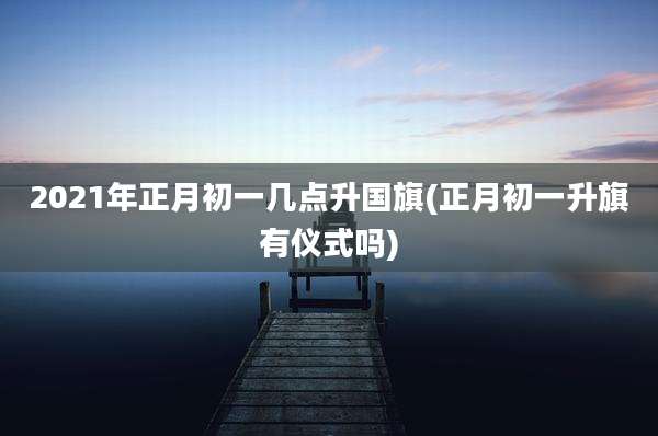 2021年正月初一几点升国旗(正月初一升旗有仪式吗)