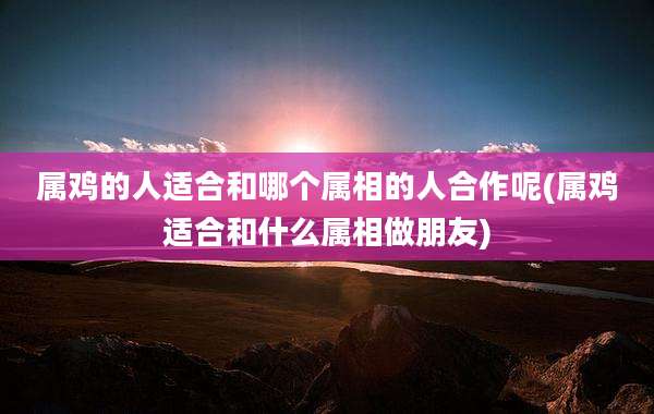属鸡的人适合和哪个属相的人合作呢(属鸡适合和什么属相做朋友)