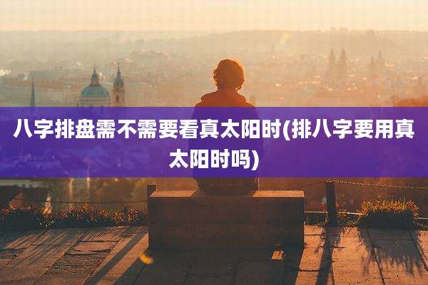 八字排盘需不需要看真太阳时(排八字要用真太阳时吗)