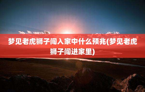 梦见老虎狮子闯入家中什么预兆(梦见老虎狮子闯进家里)