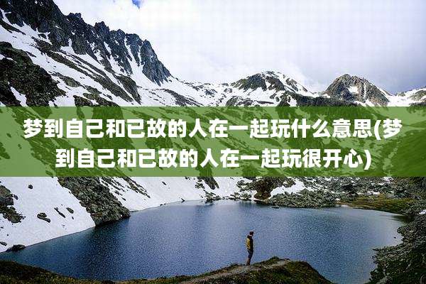 梦到自己和已故的人在一起玩什么意思(梦到自己和已故的人在一起玩很开心)