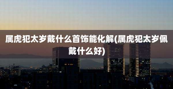 属虎犯太岁戴什么首饰能化解(属虎犯太岁佩戴什么好)