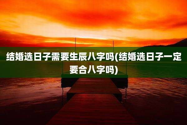 结婚选日子需要生辰八字吗(结婚选日子一定要合八字吗)