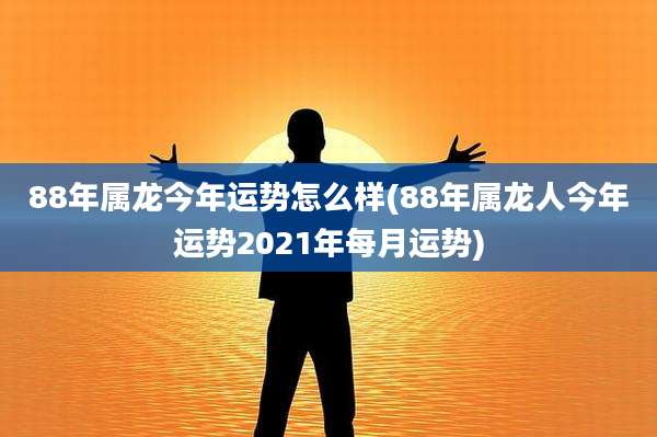 88年属龙今年运势怎么样(88年属龙人今年运势2021年每月运势)