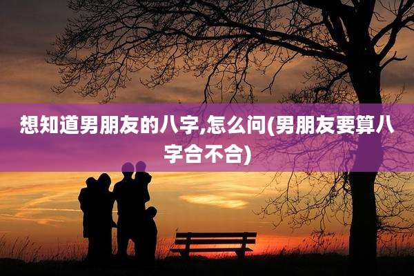 想知道男朋友的八字,怎么问(男朋友要算八字合不合)