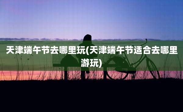 天津端午节去哪里玩(天津端午节适合去哪里游玩)