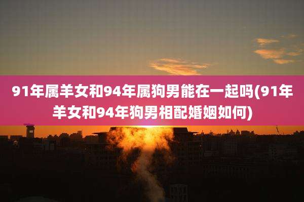 91年属羊女和94年属狗男能在一起吗(91年羊女和94年狗男相配婚姻如何)