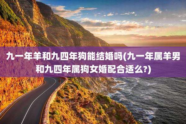 九一年羊和九四年狗能结婚吗(九一年属羊男和九四年属狗女婚配合适么?)
