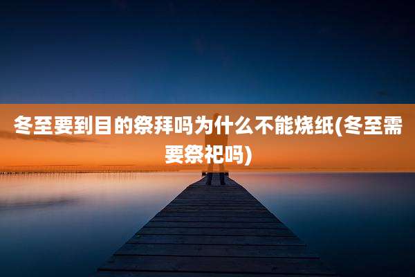 冬至要到目的祭拜吗为什么不能烧纸(冬至需要祭祀吗)