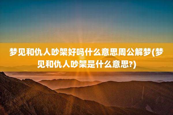 梦见和仇人吵架好吗什么意思周公解梦(梦见和仇人吵架是什么意思?)