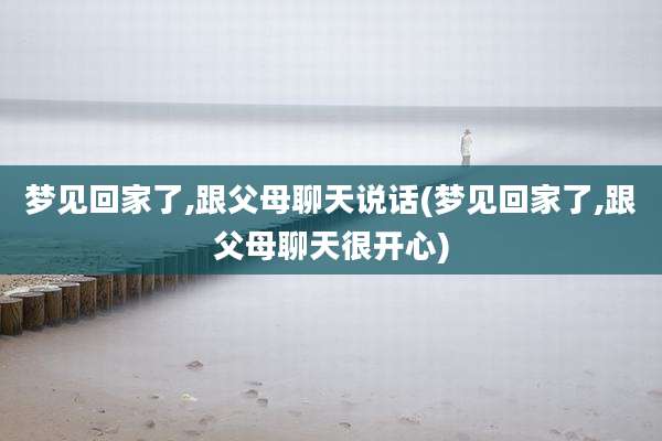 梦见回家了,跟父母聊天说话(梦见回家了,跟父母聊天很开心)