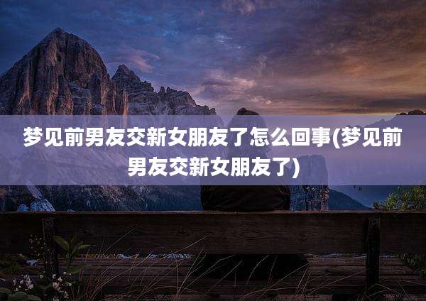 梦见前男友交新女朋友了怎么回事(梦见前男友交新女朋友了)