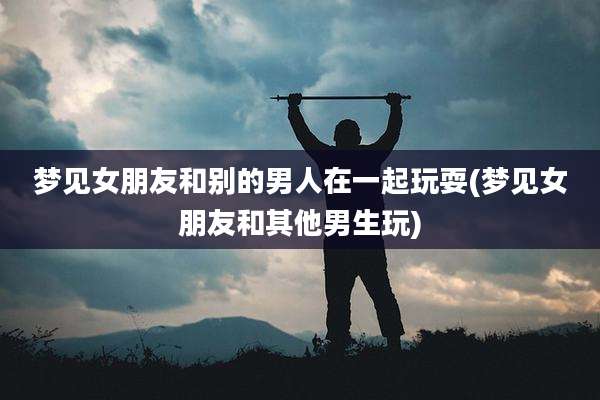 梦见女朋友和别的男人在一起玩耍(梦见女朋友和其他男生玩)