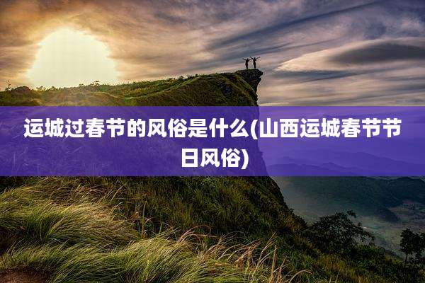 运城过春节的风俗是什么(山西运城春节节日风俗)